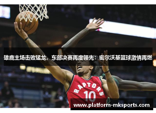雄鹿主场击败猛龙，东部决赛再度领先：密尔沃基篮球激情再燃