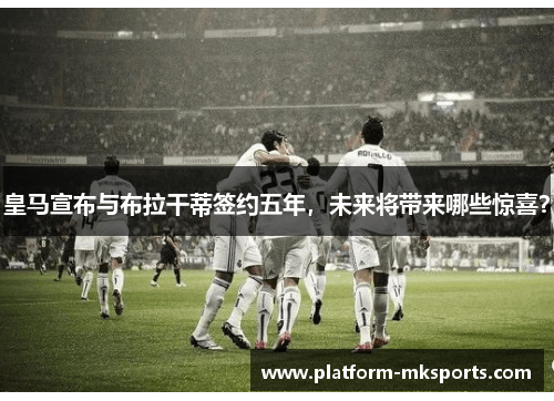 皇马宣布与布拉干蒂签约五年，未来将带来哪些惊喜？