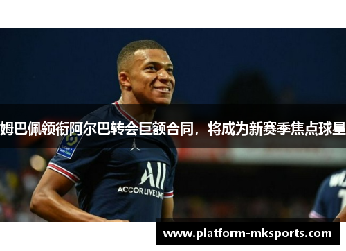 姆巴佩领衔阿尔巴转会巨额合同，将成为新赛季焦点球星