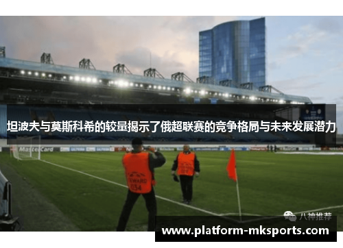 坦波夫与莫斯科希的较量揭示了俄超联赛的竞争格局与未来发展潜力