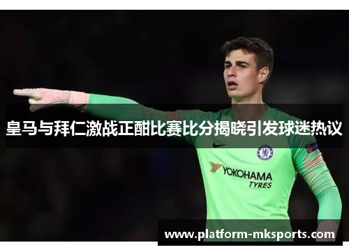 皇马与拜仁激战正酣比赛比分揭晓引发球迷热议